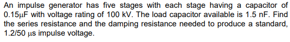 An impulse generator has five stages with each stage having a capacitor of
0.15µF with voltage rating of 100 kv. The load capacitor available is 1.5 nF. Find
the series resistance and the damping resistance needed to produce a standard,
1.2/50 us impulse voltage.
