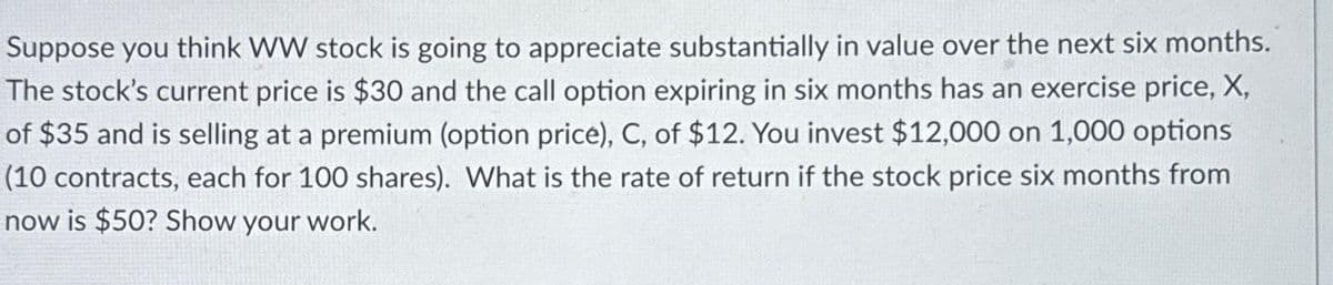 Suppose you think WW stock is going to appreciate substantially in value over the next six months.
The stock's current price is $30 and the call option expiring in six months has an exercise price, X,
of $35 and is selling at a premium (option price), C, of $12. You invest $12,000 on 1,000 options
(10 contracts, each for 100 shares). What is the rate of return if the stock price six months from
now is $50? Show your work.