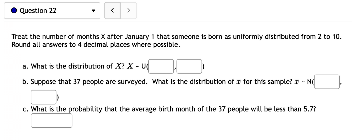 Question 22
>
Treat the number of months X after January 1 that someone is born as uniformly distributed from 2 to 10.
Round all answers to 4 decimal places where possible.
a. What is the distribution of X? X - U
b. Suppose that 37 people are surveyed. What is the distribution of for this sample? ~ N(
c. What is the probability that the average birth month of the 37 people will be less than 5.7?