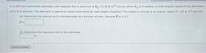 In a 280-turn automobile alternator, the magnetic flux in each turn is g =2.50 x 10 cos aut, where og is in webers, au is the angular speed of the alternator,
and it is in seconds. The alternator is geared to rotate three times for each engine revolution. The engine is running at an angular speed of 1.00 x 10² rev/min.
(a) Determine the induced emf in the alternator as a function of time. (Assume & is in V.)
8-
(b) Determine the maximum emf in the alternator.
Submit Answer