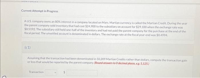 C
VITY FURUS
Current Attempt in Progress
A U.S. company owns an 80% interest in a company located on Mars. Martian currency is called the Martian Credit. During the year
the parent company sold inventory that had cost $24,900 to the subsidiary on account for $29,100 when the exchange rate was
$0.5192. The subsidiary still held one-half of the inventory and had not paid the parent company for the purchase at the end of the
fiscal period. The unsettled account is denominated in dollars. The exchange rate at the fiscal year-end was $0,4994.
(c1)
Assuming that the transaction had been denominated in 50,209 Martian Credits rather than dollars, compute the transaction gain
or loss that would be reported by the parent company. (Round answers to O decimal places, e.g. 5,125.)
Transaction