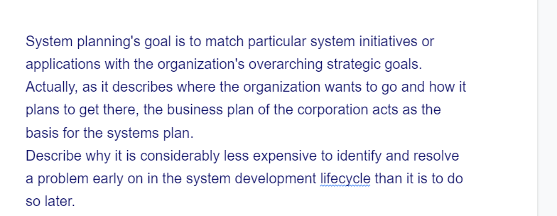 System planning's goal is to match particular system initiatives or
applications with the organization's overarching strategic goals.
Actually, as it describes where the organization wants to go and how it
plans to get there, the business plan of the corporation acts as the
basis for the systems plan.
Describe why it is considerably less expensive to identify and resolve
a problem early on in the system development lifecycle than it is to do
so later.