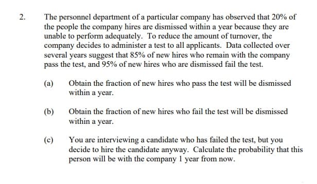 2.
The personnel department of a particular company has observed that 20% of
the people the company hires are dismissed within a year because they are
unable to perform adequately. To reduce the amount of turnover, the
company decides to administer a test to all applicants. Data collected over
several years suggest that 85% of new hires who remain with the company
pass the test, and 95% of new hires who are dismissed fail the test.
(a)
Obtain the fraction of new hires who pass the test will be dismissed
within a year.
(b)
Obtain the fraction of new hires who fail the test will be dismissed
within a year.
(c)
You are interviewing a candidate who has failed the test, but you
decide to hire the candidate anyway. Calculate the probability that this
person will be with the company 1 year from now.
