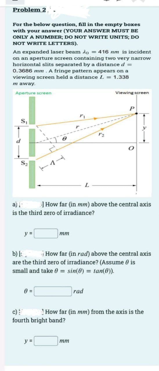 Problem 2.
For the below question, fill in the empty boxes
with your answer (YOUR ANSWER MUST BE
ONLY A NUMBER; DO NOT WRITE UNITS; DO
NOT WRITE LETTERS).
An expanded laser beam Ao = 416 nm is incident
on an aperture screen containing two very narrow
horizontal slits separated by a distance d =
0.3686 mm. A fringe pattern appears on a
viewing screen held a distance L = 1.338
m away.
Aperture screen
S₁
Po
S₂
y =
0 =
mm
y =
ri
a) i=
] How far (in mm) above the central axis
is the third zero of irradiance?
fourth bright band?
L
mm
12
b) [t
How far (in rad) above the central axis
are the third zero of irradiance? (Assume is
small and take = sin(0) = tan(0)).
rad
Viewing screen
P
O
How far (in mm) from the axis is the
