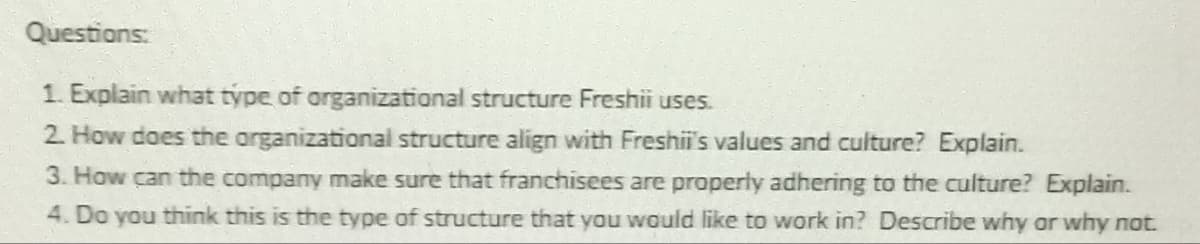 Questions:
1. Explain what type of organizational structure Freshii uses.
2. How does the organizational structure align with Freshii's values and culture? Explain.
3. How can the company make sure that franchisees are properly adhering to the culture? Explain.
4. Do you think this is the type of structure that you would like to work in? Describe why or why not.