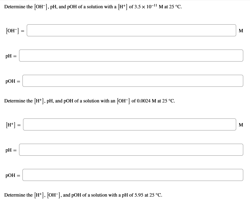 Determine the [OH-], pH, and pOH of a solution with a [H*] of 3.5 x 10-1" M at 25 °C.
[OH] =
M
pH =
РОН 3
Determine the [H+], pH, and pOH of a solution with an [OH-] of 0.0024 M at 25 °C.
[H*] =
M
pH =
РОН 3
Determine the [H*], [OH-], and pOH of a solution with a pH of 5.95 at 25 °C.
