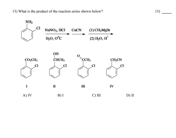 15) What is the product of the reaction series shown below?
15)
NH2
NANO, HCI
CUCN
(1) CH,MgBr
H;0, O°C
(2) H¿O, H*
OH
CHCH,
`CCH,
CO,CH;
CH,CN
CI
CI
CI
CI
II
II
IV
А) IV
B) I
C) II
D) II
