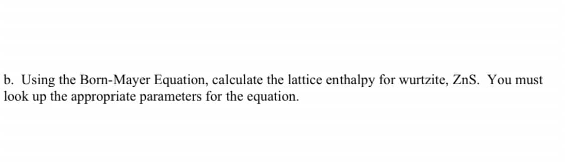 b. Using the Born-Mayer Equation, calculate the lattice enthalpy for wurtzite, ZnS. You must
look up the appropriate parameters for the equation.