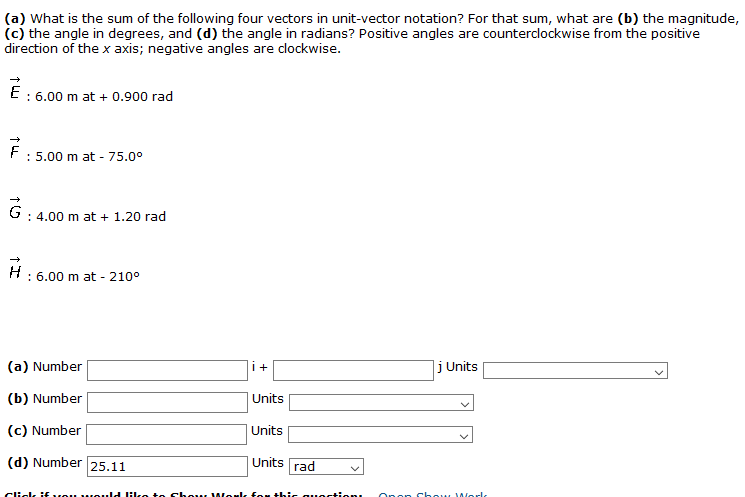 (a) What is the sum of the following four vectors in unit-vector notation? For that sum, what are (b) the magnitude,
(c) the angle in degrees, and (d) the angle in radians? Positive angles are counterclockwise from the positive
direction of the x axis; negative angles are clockwise.
E
: 6.00 m at + 0.900 rad
: 5.00 m at - 75.0°
: 4.00 m at + 1.20 rad
: 6.00 m at - 210°
(a) Number
i+
j Units
(b) Number
Units
(c) Number
Units
(d) Number 25.11
Units
rad
Click i:fvou vMould lHike to chou l Work foM this quectien
Open Chow 1Worlk
