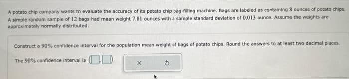 A potato chip company wants to evaluate the accuracy of its potato chip bag-filling machine. Bags are labeled as containing 8 ounces of potato chips.
A simple random sample of 12 bags had mean weight 7.81 ounces with a sample standard deviation of 0.013 ounce. Assume the weights are
approximately normally distributed.
Construct a 90% confidence interval for the population mean weight of bags of potato chips. Round the answers to at least two decimal places.
The 90% confidence interval is .
X
5.