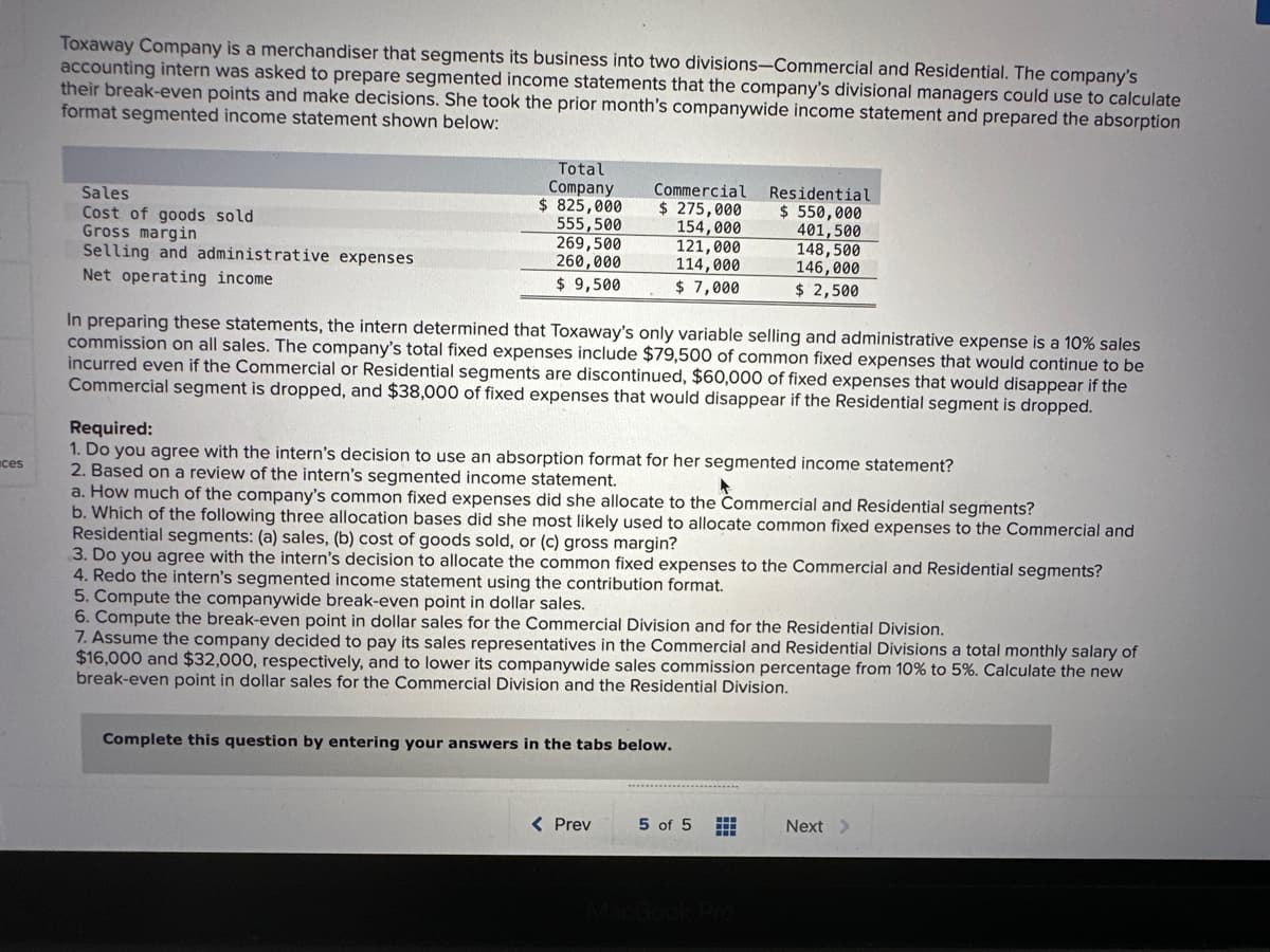 ces
Toxaway Company is a merchandiser that segments its business into two divisions-Commercial and Residential. The company's
accounting intern was asked to prepare segmented income statements that the company's divisional managers could use to calculate
their break-even points and make decisions. She took the prior month's companywide income statement and prepared the absorption
format segmented income statement shown below:
Sales
Cost of goods sold
Gross margin
Selling and administrative expenses
Net operating income
Total
Company
$ 825,000
555,500
269,500
260,000
$9,500
Commercial Residential
$ 275,000 $ 550,000
154,000
121,000
114,000
401,500
$ 7,000
In preparing these statements, the intern determined that Toxaway's only variable selling and administrative expense is a 10% sales
commission on all sales. The company's total fixed expenses include $79,500 of common fixed expenses that would continue to be
incurred even if the Commercial or Residential segments are discontinued, $60,000 of fixed expenses that would disappear if the
Commercial segment is dropped, and $38,000 of fixed expenses that would disappear if the Residential segment is dropped.
Required:
1. Do you agree with the intern's decision to use an absorption format for her segmented income statement?
2. Based on a review of the intern's segmented income statement.
a. How much of the company's common fixed expenses did she allocate to the Commercial and Residential segments?
b. Which of the following three allocation bases did she most likely used to allocate common fixed expenses to the Commercial and
Residential segments: (a) sales, (b) cost of goods sold, or (c) gross margin?
148,500
146,000
$ 2,500
3. Do you agree with the intern's decision to allocate the common fixed expenses to the Commercial and Residential segments?
4. Redo the intern's segmented income statement using the contribution format.
5. Compute the companywide break-even point in dollar sales.
6. Compute the break-even point in dollar sales for the Commercial Division and for the Residential Division.
7. Assume the company decided to pay its sales representatives in the Commercial and Residential Divisions a total monthly salary of
$16,000 and $32,000, respectively, and to lower its companywide sales commission percentage from 10% to 5%. Calculate the new
break-even point in dollar sales for the Commercial Division and the Residential Division.
Complete this question by entering your answers in the tabs below.
< Prev
5 of 5
m
H
Next >