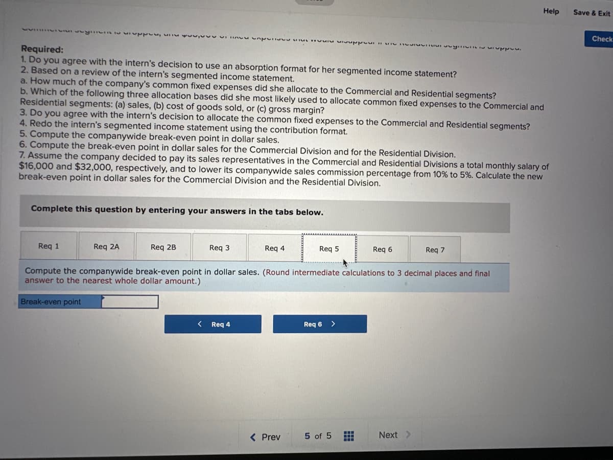 upply,
Required:
1. Do you agree with the intern's decision to use an absorption format for her segmented income statement?
2. Based on a review of the intern's segmented income statement.
VITALCA pv yilivil I supply.
a. How much of the company's common fixed expenses did she allocate to the Commercial and Residential segments?
b. Which of the following three allocation bases did she most likely used to allocate common fixed expenses to the Commercial and
Residential segments: (a) sales, (b) cost of goods sold, or (c) gross margin?
3. Do you agree with the intern's decision to allocate the common fixed expenses to the Commercial and Residential segments?
4. Redo the intern's segmented income statement using the contribution format.
5. Compute the companywide break-even point in dollar sales.
6. Compute the break-even point in dollar sales for the Commercial Division and for the Residential Division.
Req 1
7. Assume the company decided to pay its sales representatives in the Commercial and Residential Divisions a total monthly salary of
$16,000 and $32,000, respectively, and to lower its companywide sales commission percentage from 10% to 5%. Calculate the new
break-even point in dollar sales for the Commercial Division and the Residential Division.
Complete this question by entering your answers in the tabs below.
Req 2A
Req 2B
Req 3
Req 4
< Req 4
Req 5
< Prev
Compute the companywide break-even point in dollar sales. (Round intermediate calculations to 3 decimal places and final
answer to the nearest whole dollar amount.)
Break-even point
Req 6 >
Req 6
5 of 5
Help
Req 7
Next >
Save & Exit
Check