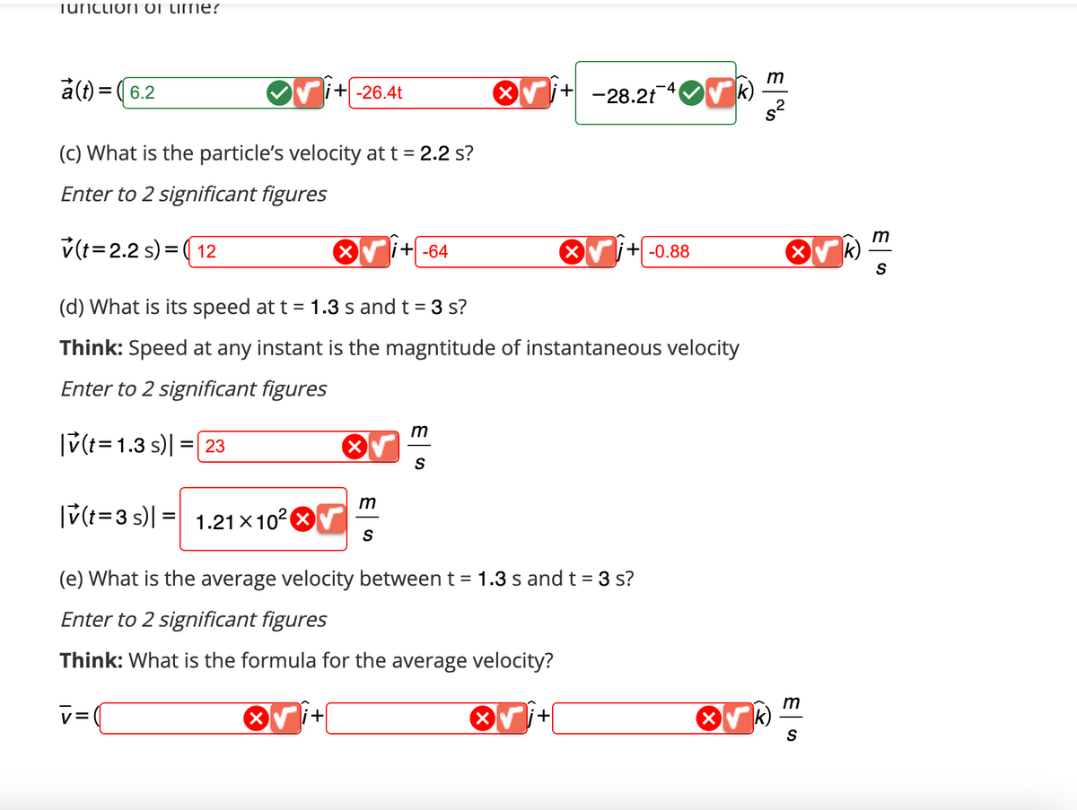 Tunction of Lime?
a(t) = (6.2
(c) What is the particle's velocity at t = 2.2 s?
Enter to 2 significant figures
v(t 2.2 s) (12
=
|v(t=3 s) = 1.21x10²
i+-26.4t
v=(
(d) What is its speed at t = 1.3 s and t = 3 s?
Think: Speed at any instant is the magntitude of instantaneous velocity
Enter to 2 significant figures
|v(t=1.3 s) = 23
i+
m
+-64
S
m
S
+-28.2t ✔k)
(e) What is the average velocity between t = 1.3 s and t = 3 s?
Enter to 2 significant figures
Think: What is the formula for the average velocity?
X +-0.88
X
m
s²
X
m
S
m
S