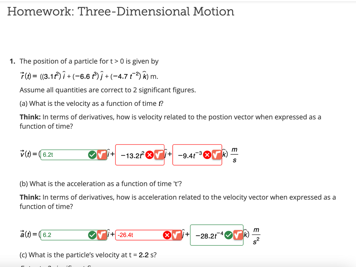 Homework: Three-Dimensional Motion
1. The position of a particle for t> 0 is given by
7(t) = ((3.1t²) Î + (−6.6 t³) ĵ + (−4.7 t¯²) k) m.
Assume all quantities are correct to 2 significant figures.
(a) What is the velocity as a function of time t?
Think: In terms of derivatives, how is velocity related to the postion vector when expressed as a
function of time?
✓(t) = (6.2t
m
i+ -13.2² √√i+ −9.4t¯³√k) S
(b) What is the acceleration as a function of time 't'?
Think: In terms of derivatives, how is acceleration related to the velocity vector when expressed as a
function of time?
a(t) = (6.2
i+-26.4t
(c) What is the particle's velocity at t = 2.2 s?
√j+-28.2t¯¯ √k)
m
s²