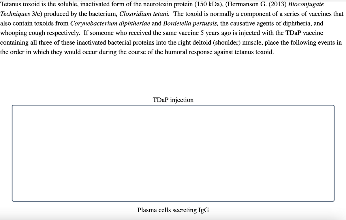 Tetanus toxoid is the soluble, inactivated form of the neurotoxin protein (150 kDa), (Hermanson G. (2013) Bioconjugate
Techniques 3/e) produced by the bacterium, Clostridium tetani. The toxoid is normally a component of a series of vaccines that
also contain toxoids from Corynebacterium diphtheriae and Bordetella pertussis, the causative agents of diphtheria, and
whooping cough respectively. If someone who received the same vaccine 5 years ago is injected with the TDaP vaccine
containing all three of these inactivated bacterial proteins into the right deltoid (shoulder) muscle, place the following events in
the order in which they would occur during the course of the humoral response against tetanus toxoid.
TDaP injection
Plasma cells secreting IgG