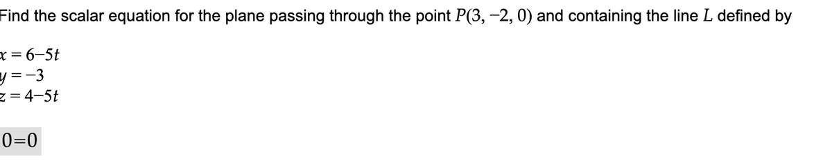 Find the scalar equation for the plane passing through the point P(3, -2, 0) and containing the line L defined by
x = 6-5t
y=-3
z = 4-5t
0=0