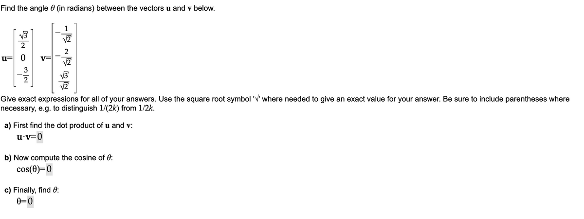 Find the angle (in radians) between the vectors u and v below.
NIW O nás
u= 0
Give exact expressions for all of your answers. Use the square root symbol '√' where needed to give an exact value for your answer. Be sure to include parentheses where
necessary, e.g. to distinguish 1/(2k) from 1/2k.
a) First find the dot product of u and v:
u.v=0
b) Now compute the cosine of 0:
cos(0)=0
c) Finally, find 0:
0=0