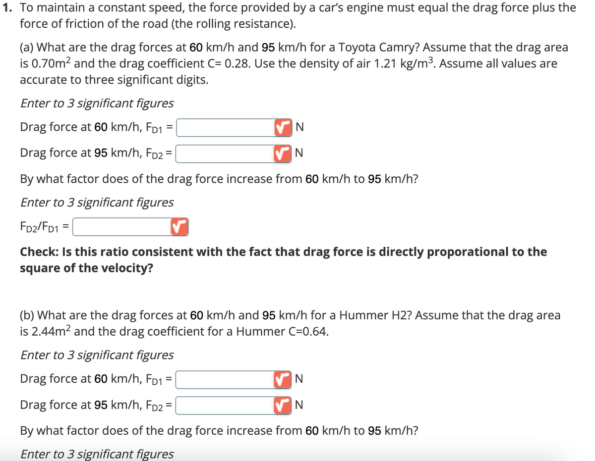 1. To maintain a constant speed, the force provided by a car's engine must equal the drag force plus the
force of friction of the road (the rolling resistance).
(a) What are the drag forces at 60 km/h and 95 km/h for a Toyota Camry? Assume that the drag area
is 0.70m² and the drag coefficient C= 0.28. Use the density of air 1.21 kg/m³. Assume all values are
accurate to three significant digits.
Enter to 3 significant figures
Drag force at 60 km/h, FD1
=
Drag force at 95 km/h, Fp2 =
By what factor does of the drag force increase from 60 km/h to 95 km/h?
Enter to 3 significant figures
FD2/FD1 =
✓
Check: Is this ratio consistent with the fact that drag force is directly proporational to the
square of the velocity?
✔N
N
(b) What are the drag forces at 60 km/h and 95 km/h for a Hummer H2? Assume that the drag area
is 2.44m² and the drag coefficient for a Hummer C=0.64.
Enter to 3 significant figures
=
Drag force at 60 km/h, FD1
Drag force at 95 km/h, FD2 =
By what factor does of the drag force increase from 60 km/h to 95 km/h?
Enter to 3 significant figures
✔N
N