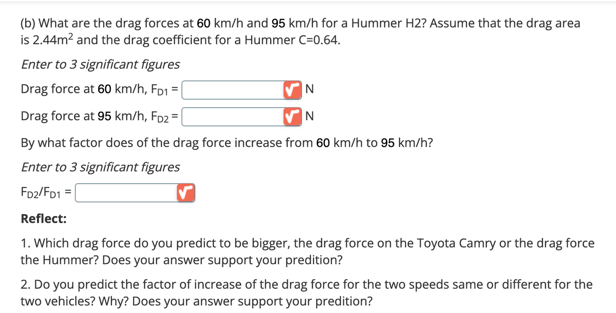 (b) What are the drag forces at 60 km/h and 95 km/h for a Hummer H2? Assume that the drag area
is 2.44m² and the drag coefficient for a Hummer C=0.64.
Enter to 3 significant figures
Drag force at 60 km/h, FD1
=
✔N
N
Drag force at 95 km/h, FD2 =
By what factor does of the drag force increase from 60 km/h to 95 km/h?
Enter to 3 significant figures
FD2/FD1
✓
Reflect:
1. Which drag force do you predict to be bigger, the drag force on the Toyota Camry or the drag force
the Hummer? Does your answer support your predition?
2. Do you predict the factor of increase of the drag force for the two speeds same or different for the
two vehicles? Why? Does your answer support your predition?