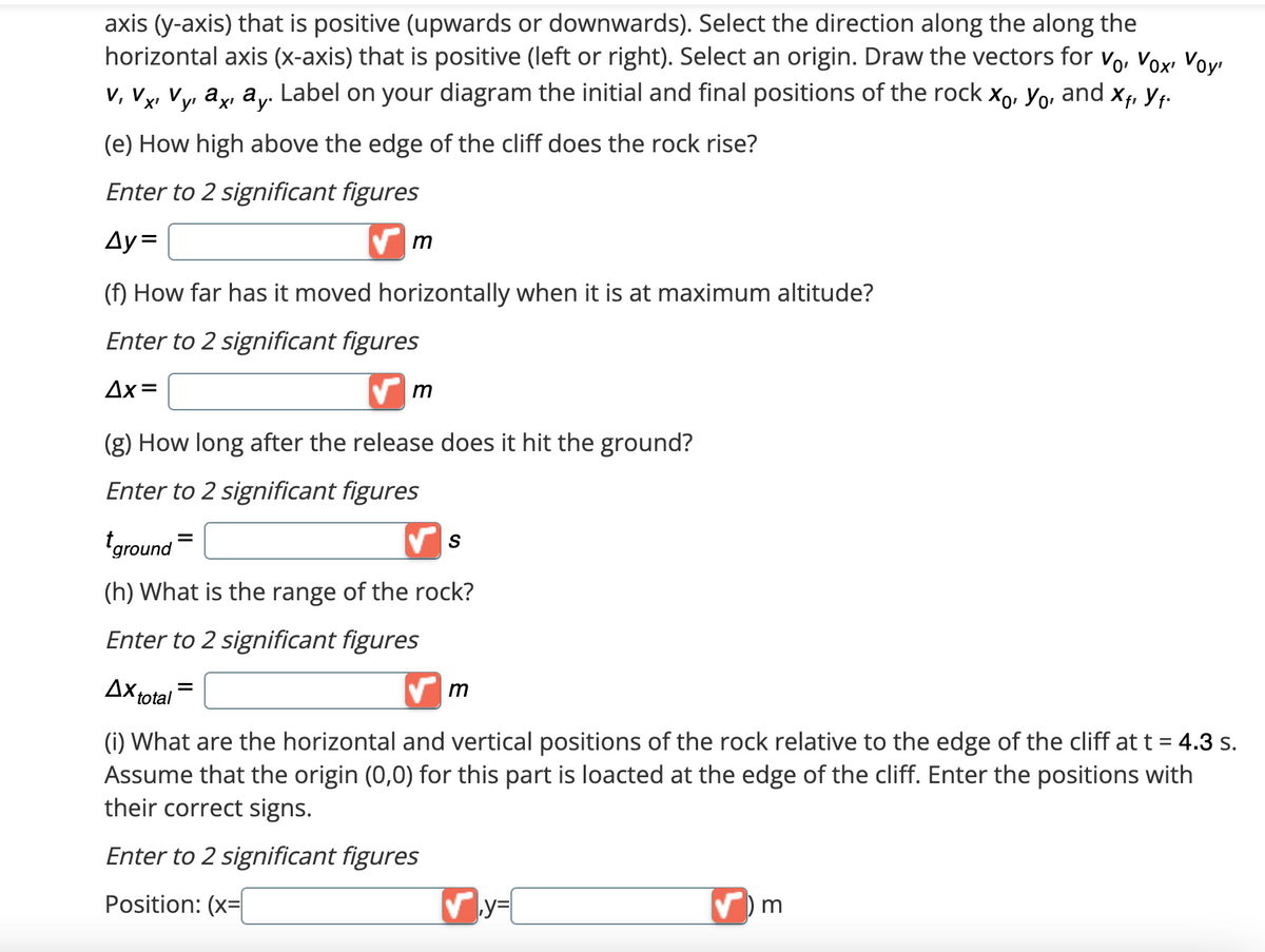 axis (y-axis) that is positive (upwards or downwards). Select the direction along the along the
horizontal axis (x-axis) that is positive (left or right). Select an origin. Draw the vectors for V₁, Vox, Voy
a. Label on your diagram the initial and final positions of the rock Xo, Yo, and Xf, Y₁.
V, Vx¹ Vyi axı ay.
V.
X'
y'
(e) How high above the edge of the cliff does the rock rise?
Enter to 2 significant figures
Ay=
m
(f) How far has it moved horizontally when it is at maximum altitude?
Enter to 2 significant figures
Δx=
✔m
(g) How long after the release does it hit the ground?
Enter to 2 significant figures
ground=
(h) What is the range of the rock?
Enter to 2 significant figures
Ax total
✔m
(i) What are the horizontal and vertical positions of the rock relative to the edge of the cliff at t = 4.3 s.
Assume that the origin (0,0) for this part is loacted at the edge of the cliff. Enter the positions with
their correct signs.
Enter to 2 significant figures
Position: (x=
S
✔y=
✔) m