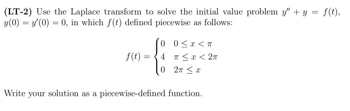 (LT-2) Use the Laplace transform to solve the initial value problem y" + y = f(t),
y(0) = y'(0) = 0, in which f(t) defined piecewise as follows:
f(t) =
0
4
0
0 < x < T
π < x < 2π
2T ≤ x
Write your solution as a piecewise-defined function.