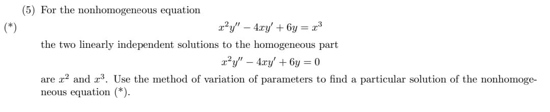 (5) For the nonhomogeneous equation
x²y" - 4xy' + 6y = x³
the two linearly independent solutions to the homogeneous part
x²y" - 4xy' +6y=0
are x² and ³. Use the method of variation of parameters to find a particular solution of the nonhomoge-
neous equation (*).