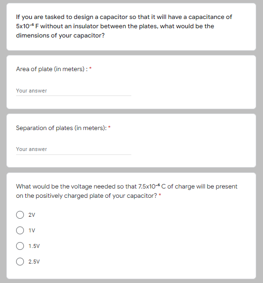 If you are tasked to design a capacitor so that it will have a capacitance of
5x10 F without an insulator between the plates, what would be the
dimensions of your capacitor?
Area of plate (in meters) :*
Your answer
Separation of plates (in meters): *
Your answer
What would be the voltage needed so that 7.5x10-C of charge will be present
on the positively charged plate of your capacitor? *
2V
1V
1.5V
2.5V
