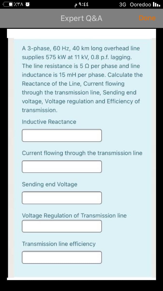 3G Ooredoo l.
Expert Q&A
Done
A 3-phase, 60 Hz, 40 km long overhead line
supplies 575 kW at 11 kV, 0.8 p.f. lagging.
The line resistance is 5 2 per phase and line
inductance is 15 mH per phase. Calculate the
Reactance of the Line, Current flowing
through the transmission line, Sending end
voltage, Voltage regulation and Efficiency of
transmission.
Inductive Reactance
Current flowing through the transmission line
Sending end Voltage
Voltage Regulation of Transmission line
Transmission line efficiency
