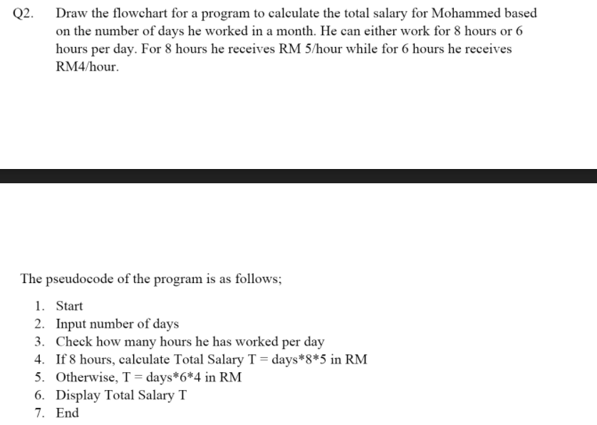 Q2.
Draw the flowchart for a program to calculate the total salary for Mohammed based
on the number of days he worked in a month. He can either work for 8 hours or 6
hours per day. For 8 hours he receives RM 5/hour while for 6 hours he receives
RM4/hour.
The pseudocode of the program is as follows;
1. Start
2. Input number of days
3. Check how many hours he has worked per day
4. If 8 hours, calculate Total Salary T = days*8*5 in RM
5. Otherwise, T = days*6*4 in RM
6. Display Total Salary T
7. End
