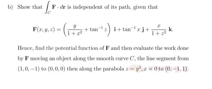 b) Show that
F. dr is independent of its path, given that
F(x, y, z) =
+ tan-z) i+ tan¬xj+
+ x2
k.
1+ 22
Hence, find the potential function of F and then evaluate the work done
by F moving an object along the smooth curve C, the line segment from
(1,0, –1) to (0, 0,0) then along the parabola z = y", x = 0 to (0, – 1, 1).
