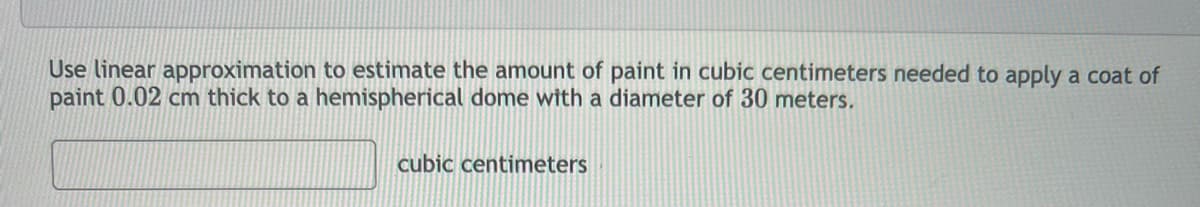 Use linear approximation to estimate the amount of paint in cubic centimeters needed to apply a coat of
paint 0.02 cm thick to a hemispherical dome with a diameter of 30 meters.
cubic centimeters
