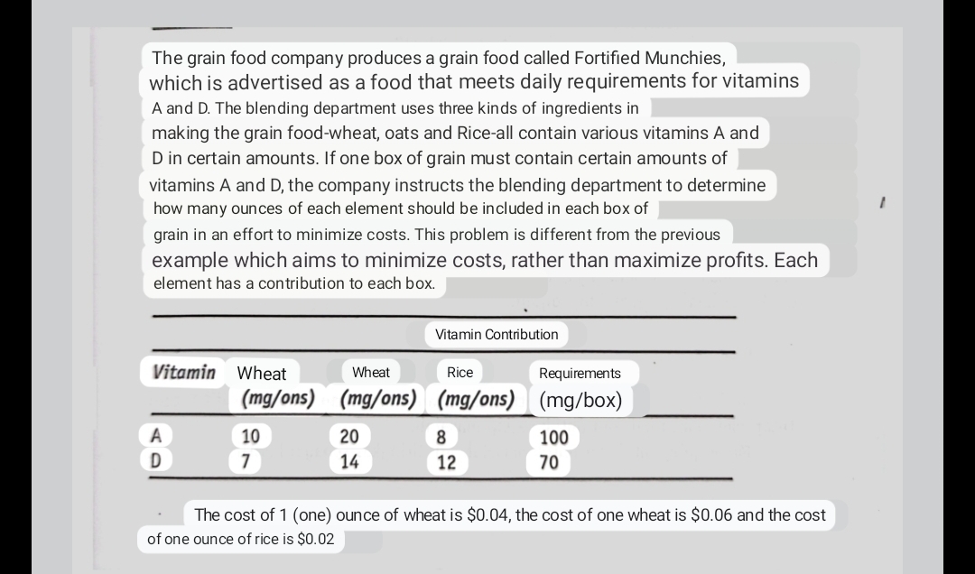 The grain food company produces a grain food called Fortified Munchies,
which is advertised as a food that meets daily requirements for vitamins
A and D. The blending department uses three kinds of ingredients in
making the grain food-wheat, oats and Rice-all contain various vitamins A and
D in certain amounts. If one box of grain must contain certain amounts of
vitamins A and D, the company instructs the blending department to determine
how many ounces of each element should be included in each box of
grain in an effort to minimize costs. This problem is different from the previous
example which aims to minimize costs, rather than maximize profits. Each
element has a contribution to each box.
Vitamin Wheat
A
D
(mg/ons)
10
7
Wheat
(mg/ons)
20
14
Vitamin Contribution
Rice
Requirements
(mg/ons) (mg/box)
8
12
100
70
The cost of 1 (one) ounce of wheat is $0.04, the cost of one wheat is $0.06 and the cost
of one ounce of rice is $0.02
