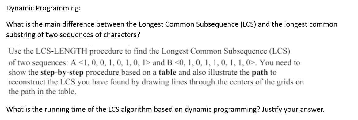 Dynamic Programming:
What is the main difference between the Longest Common Subsequence (LCS) and the longest common
substring of two sequences of characters?
Use the LCS-LENGTH procedure to find the Longest Common Subsequence (LCS)
of two sequences: A <1, 0, 0, 1, 0, 1, 0, 1> and B <0, 1, 0, 1, 1, 0, 1, 1, 0>. You need to
show the step-by-step procedure based on a table and also illustrate the path to
reconstruct the LCS you have found by drawing lines through the centers of the grids on
the path in the table.
What is the running time of the LCS algorithm based on dynamic programming? Justify your answer.