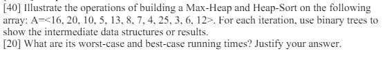 [40] Illustrate the operations of building a Max-Heap and Heap-Sort on the following
array: A 16, 20, 10, 5, 13, 8, 7, 4, 25, 3, 6, 12>. For each iteration, use binary trees to
show the intermediate data structures or results.
[20] What are its worst-case and best-case running times? Justify your answer.