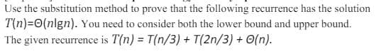 Use the substitution method to prove that the following recurrence has the solution
T(n)=0(nign). You need to consider both the lower bound and upper bound.
The given recurrence is T(n) = T(n/3) + T(2n/3) + O(n).