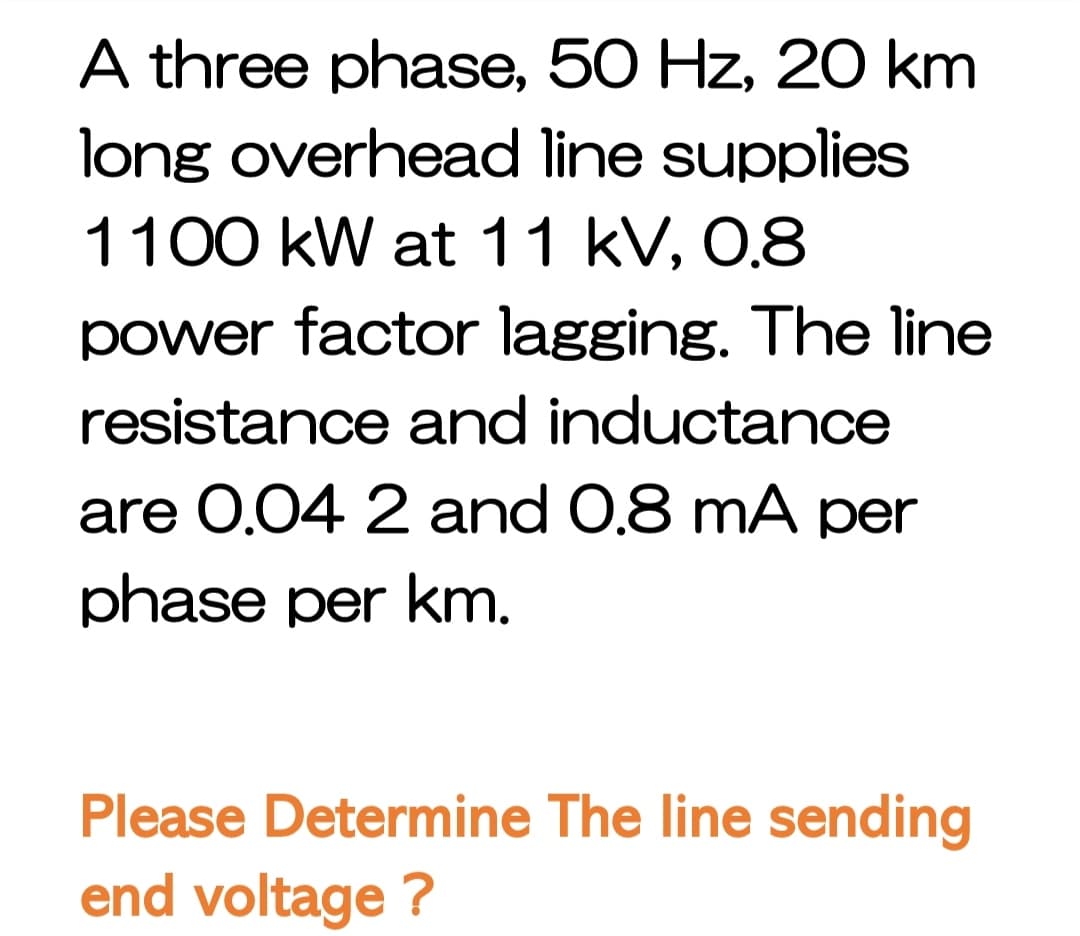 A three phase, 50 Hz, 20 km
long overhead line supplies
1100 kW at 11 kV, 0.8
power factor lagging. The line
resistance and inductance
are 0.04 2 and 0.8 mA per
phase per km.
Please Determine The line sending
end voltage ?