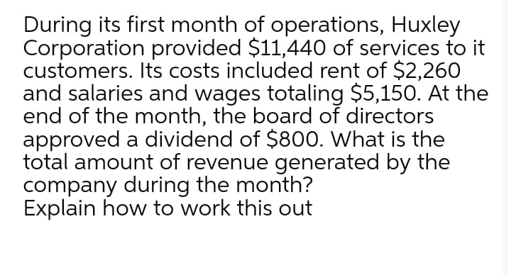 During its first month of operations, Huxley
Corporation provided $11,440 of services to it
customers. Its costs included rent of $2,260
and salaries and wages totaling $5,150. At the
end of the month, the board of directors
approved a dividend of $800. What is the
total amount of revenue generated by the
company during the month?
Explain how to work this out
