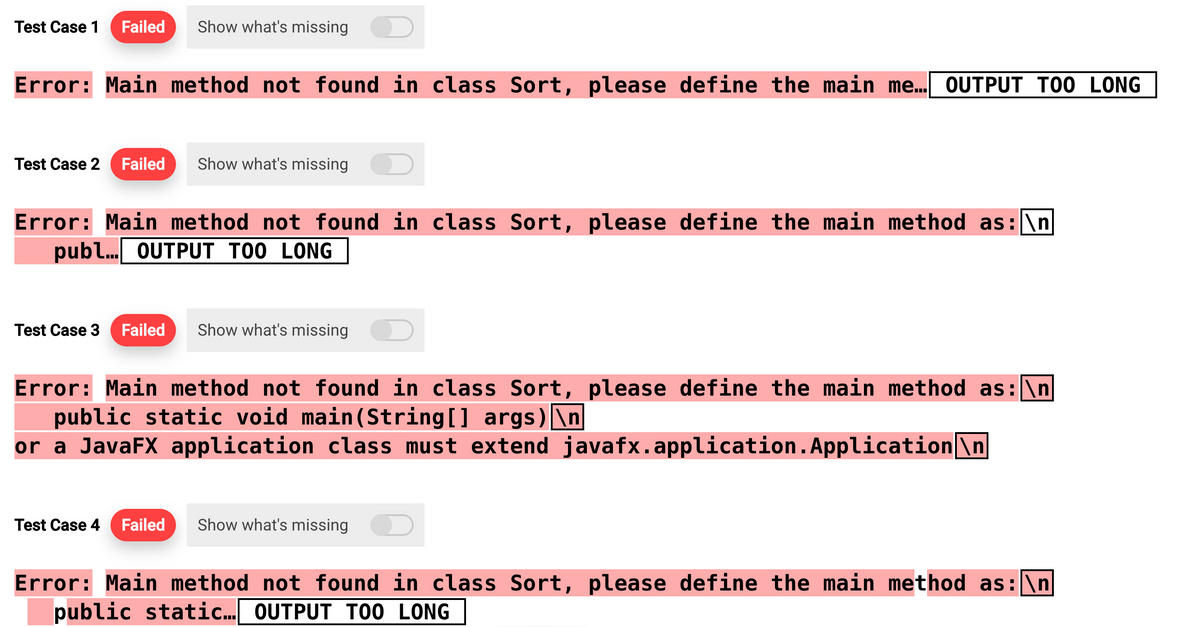 Test Case 1 Failed Show what's missing
Error: Main method not found in class Sort, please define the main me... OUTPUT TOO LONG
Test Case 2 Failed Show what's missing
Error: Main method not found in class Sort, please define the main method as:\n
publ... OUTPUT TOO LONG
Test Case 3 Failed Show what's missing
Error: Main method not found in class Sort, please define the main method as: \n
public static void main(String[] args) \n
or a JavaFX application class must extend javafx.application. Application\n
Test Case 4 Failed Show what's missing D
Error: Main method not found in class Sort, please define the main method as: \n
public static... OUTPUT TOO LONG