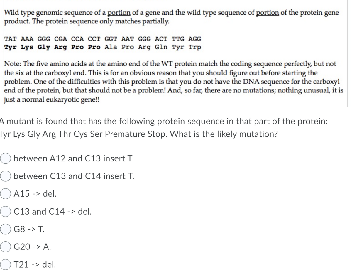 Wild type genomic sequence of a portion of a gene and the wild type sequence of portion of the protein gene
product. The protein sequence only matches partially.
TAT AAA GGG CGA CCA CCT GGT AAT GGG ACT TTG AGG
Tyr Lys Gly Arg Pro Pro Ala Pro Arg Gln Tyr Trp
Note: The five amino acids at the amino end of the WT protein match the coding sequence perfectly, but not
the six at the carboxyl end. This is for an obvious reason that you should figure out before starting the
problem. One of the difficulties with this problem is that you do not have the DNA sequence for the carboxyl
end of the protein, but that should not be a problem! And, so far, there are no mutations; nothing unusual, it is
just a normal eukaryotic gene!!
A mutant is found that has the following protein sequence in that part of the protein:
Tyr Lys Gly Arg Thr Cys Ser Premature Stop. What is the likely mutation?
between A12 and C13 insert T.
O between C13 and C14 insert T.
A15
-> del.
O C13 and C14 -> del.
G8 -> T.
OG20 -> A.
T21 -> del.
