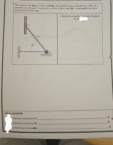The uniform rod AB has a mass of 40 kg. The member is pin connected to a collar on a
smooth rod at A, and is connected to a roller at B. A cable, BC, is holding B in position.
Determine the following:
!! Draw the complete Free Body Diagram
60°
3 m
FINAL ANSWERS
The force reaction at A
. The force reaction at B
is. The force in the cable
B
here f
N
N
