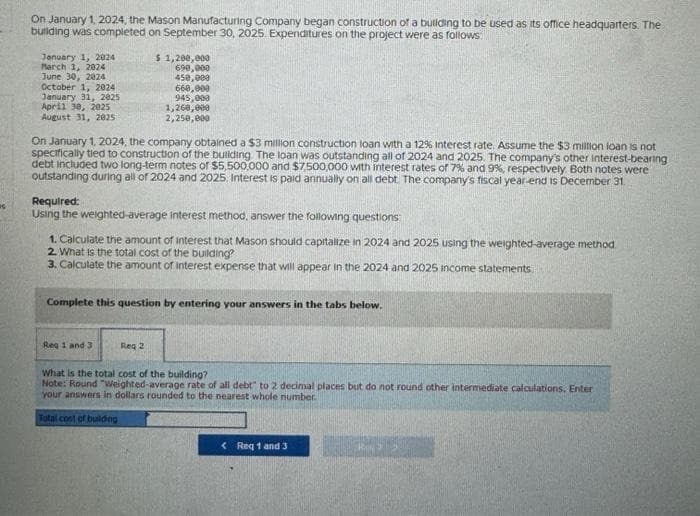 S
On January 1, 2024, the Mason Manufacturing Company began construction of a building to be used as its office headquarters. The
building was completed on September 30, 2025. Expenditures on the project were as follows:
January 1, 2024
March 1, 2024
June 30, 2024
October 1, 2024
January 31, 2025
April 30, 2025
August 31, 2025
$ 1,200,000
690,000
450,000
On January 1, 2024, the company obtained a $3 million construction loan with a 12% interest rate. Assume the $3 million loan is not
specifically tied to construction of the building. The loan was outstanding all of 2024 and 2025. The company's other interest-bearing
debt included two long-term notes of $5,500,000 and $7,500,000 with interest rates of 7% and 9%, respectively. Both notes were
outstanding during all of 2024 and 2025. Interest is paid annually on all debt. The company's fiscal year-end is December 31
660,000
945,000
1,260,000
2,250,000
Required:
Using the weighted average interest method, answer the following questions:
1. Calculate the amount of interest that Mason should capitalize in 2024 and 2025 using the weighted-average method.
2. What is the total cost of the building?
3. Calculate the amount of interest expense that will appear in the 2024 and 2025 income statements.
Reg 1 and 3
Complete this question by entering your answers in the tabs below.
Req 2
What is the total cost of the building?
Note: Round "Weighted-average rate of all debt" to 2 decimal places but do not round other intermediate calculations. Enter
your answers in dollars rounded to the nearest whole number.
Total cost of building
< Req 1 and 3