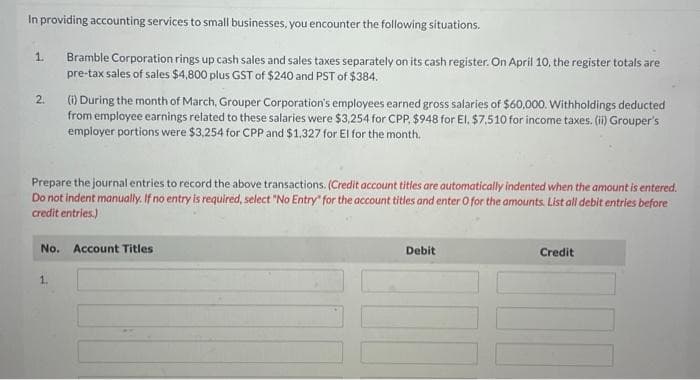 In providing accounting services to small businesses, you encounter the following situations.
Bramble Corporation rings up cash sales and sales taxes separately on its cash register. On April 10, the register totals are
pre-tax sales of sales $4,800 plus GST of $240 and PST of $384.
1.
2.
(i) During the month of March, Grouper Corporation's employees earned gross salaries of $60,000. Withholdings deducted
from employee earnings related to these salaries were $3,254 for CPP. $948 for El, $7,510 for income taxes. (ii) Grouper's
employer portions were $3,254 for CPP and $1,327 for El for the month.
Prepare the journal entries to record the above transactions. (Credit account titles are automatically indented when the amount is entered.
Do not indent manually. If no entry is required, select "No Entry" for the account titles and enter O for the amounts. List all debit entries before
credit entries.)
No. Account Titles
1.
Debit
Credit