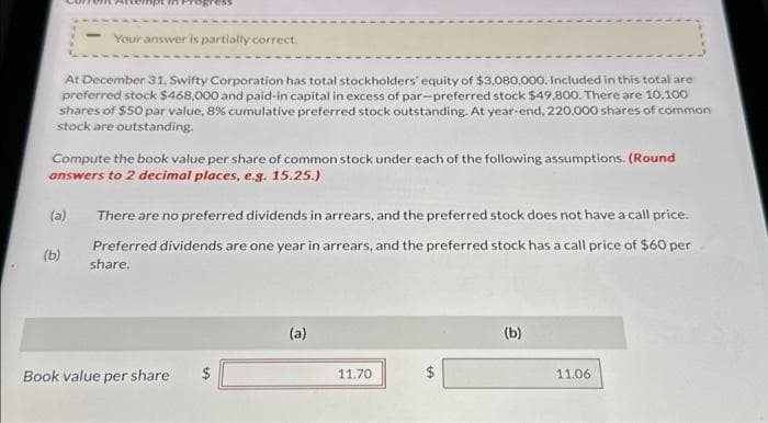 em AEE npt in Progress
At December 31, Swifty Corporation has total stockholders' equity of $3,080.000. Included in this total are
preferred stock $468,000 and paid-in capital in excess of par-preferred stock $49,800. There are 10.100
shares of $50 par value, 8% cumulative preferred stock outstanding. At year-end, 220,000 shares of common
stock are outstanding.
(a)
Your answer is partially correct.
Compute the book value per share of common stock under each of the following assumptions. (Round
answers to 2 decimal places, e.g. 15.25.)
(b)
There are no preferred dividends in arrears, and the preferred stock does not have a call price.
Preferred dividends are one year in arrears, and the preferred stock has a call price of $60 per
share.
Book value per share
LA
(a)
11.70
tft
(b)
11.06