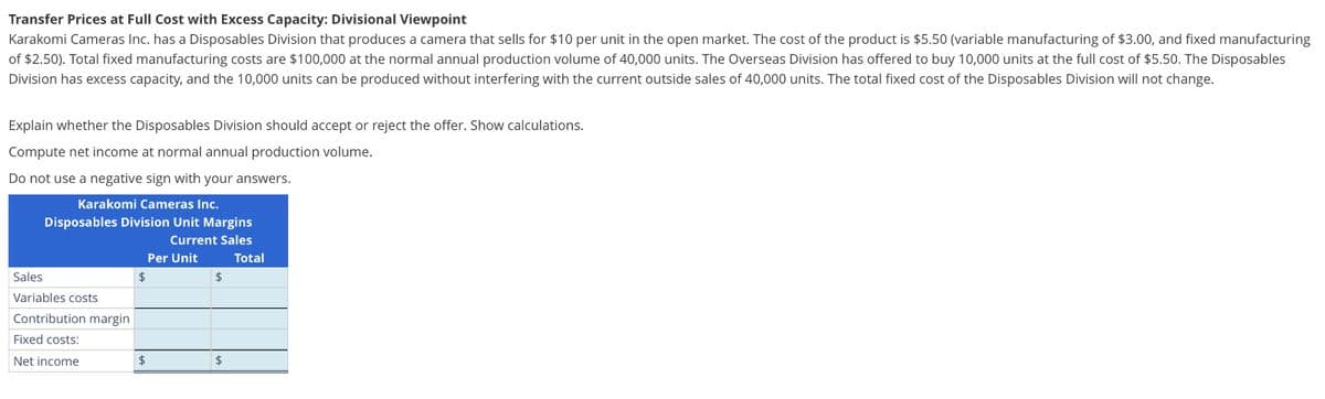 Transfer Prices at Full Cost with Excess Capacity: Divisional Viewpoint
Karakomi Cameras Inc. has a Disposables Division that produces a camera that sells for $10 per unit in the open market. The cost of the product is $5.50 (variable manufacturing of $3.00, and fixed manufacturing
of $2.50). Total fixed manufacturing costs are $100,000 at the normal annual production volume of 40,000 units. The Overseas Division has offered to buy 10,000 units at the full cost of $5.50. The Disposables
Division has excess capacity, and the 10,000 units can be produced without interfering with the current outside sales of 40,000 units. The total fixed cost of the Disposables Division will not change.
Explain whether the Disposables Division should accept or reject the offer. Show calculations.
Compute net income at normal annual production volume.
Do not use a negative sign with your answers.
Karakomi Cameras Inc.
Disposables Division Unit Margins
Current Sales
Sales
Variables costs
Contribution margin
Fixed costs:
Net income
$
Per Unit
$
$
$
Total