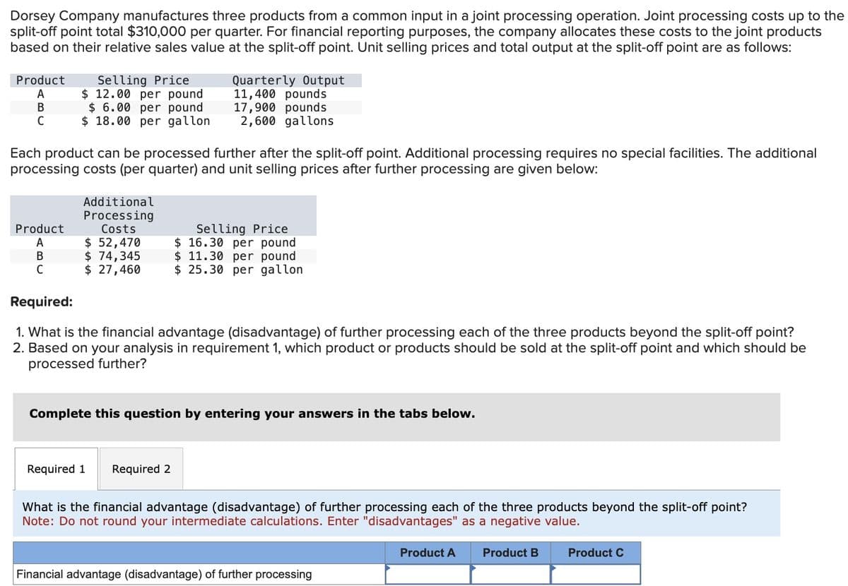Dorsey Company manufactures three products from a common input in a joint processing operation. Joint processing costs up to the
split-off point total $310,000 per quarter. For financial reporting purposes, the company allocates these costs to the joint products
based on their relative sales value at the split-off point. Unit selling prices and total output at the split-off point are as follows:
Product
A
B
C
Selling Price
$ 12.00 per pound
$ 6.00 per pound
$18.00 per gallon
Product
A
B
C
Each product can be processed further after the split-off point. Additional processing requires no special facilities. The additional
processing costs (per quarter) and unit selling prices after further processing are given below:
Additional
Processing
Costs
$ 52,470
$ 74,345
$ 27,460
Quarterly Output
11,400 pounds
17,900 pounds
2,600 gallons
Required 1
Required:
1. What is the financial advantage (disadvantage) of further processing each of the three products beyond the split-off point?
2. Based on your analysis in requirement 1, which product or products should be sold at the split-off point and which should be
processed further?
Selling Price
$16.30 per pound
$ 11.30 per pound
$ 25.30 per gallon
Complete this question by entering your answers in the tabs below.
Required 2
What is the financial advantage (disadvantage) of further processing each of the three products beyond the split-off point?
Note: Do not round your intermediate calculations. Enter "disadvantages" as a negative value.
Financial advantage (disadvantage) of further processing
Product A
Product B
Product C