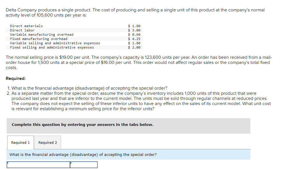 Delta Company produces a single product. The cost of producing and selling a single unit of this product at the company's normal
activity level of 105,600 units per year is:
Direct materials
Direct labor
Variable manufacturing overhead
Fixed manufacturing overhead
Variable selling and administrative expenses
Fixed selling and administrative expenses
The normal selling price is $19.00 per unit. The company's capacity is 123,600 units per year. An order has been received from a mail-
order house for 1,500 units at a special price of $16.00 per unit. This order would not affect regular sales or the company's total fixed
costs.
$ 1.80
$3.00
$ 0.60
$4.25
$ 1.80
$2.00
Required:
1. What is the financial advantage (disadvantage) of accepting the special order?
2. As a separate matter from the special order, assume the company's inventory includes 1,000 units of this product that were
produced last year and that are inferior to the current model. The units must be sold through regular channels at reduced prices.
The company does not expect the selling of these inferior units to have any effect on the sales of its current model. What unit cost
is relevant for establishing a minimum selling price for the inferior units?
Complete this question by entering your answers in the tabs below.
Required 1
Required 2
What is the financial advantage (disadvantage) of accepting the special order?