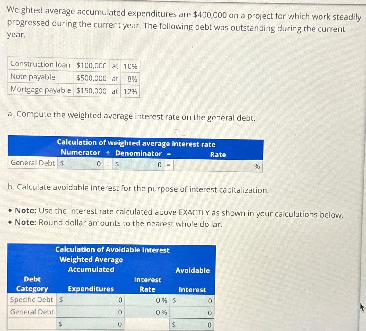 Weighted average accumulated expenditures are $400,000 on a project for which work steadily
progressed during the current year. The following debt was outstanding during the current
year.
Construction loan $100,000 at 10%
Note payable
$500,000 at 8%
Mortgage payable $150,000 at 12%
a. Compute the weighted average interest rate on the general debt.
Calculation of weighted average interest rate
Numerator Denominator =
Rate
General Debt $
Debt
Category
0
b. Calculate avoidable interest for the purpose of interest capitalization.
Note: Use the interest rate calculated above EXACTLY as shown in your calculations below.
. Note: Round dollar amounts to the nearest whole dollar.
Specific Debt $
General Debt
Calculation of Avoidable Interest
Weighted Average
$
$
Accumulated
Expenditures
0
0
0
Interest
Rate
Avoidable
0% $
0%
LA
$
Interest
%
0
0
0