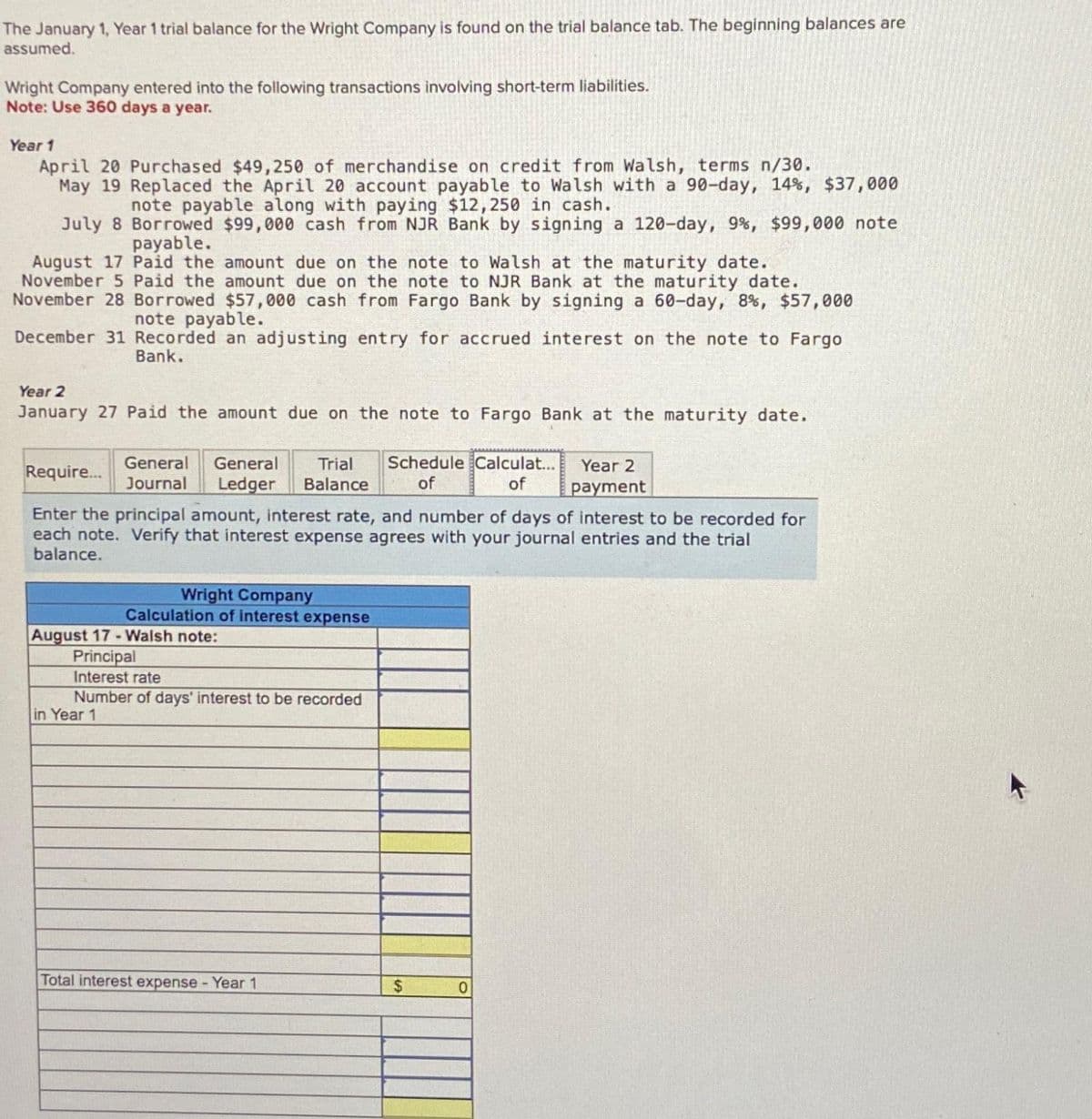 The January 1, Year 1 trial balance for the Wright Company is found on the trial balance tab. The beginning balances are
assumed.
Wright Company entered into the following transactions involving short-term liabilities.
Note: Use 360 days a year.
Year 1
April 20 Purchased $49,250 of merchandise on credit from Walsh, terms n/30.
May 19 Replaced the April 20 account payable to Walsh with a 90-day, 14%, $37,000
note payable along with paying $12,250 in cash.
July 8 Borrowed $99,000 cash from NJR Bank by signing a 120-day, 9%, $99,000 note
payable.
August 17 Paid the amount due on the note to Walsh at the maturity date.
November 5 Paid the amount due on the note to NJR Bank at the maturity date.
November 28 Borrowed $57,000 cash from Fargo Bank by signing a 60-day, 8%, $57,000
note payable.
December 31 Recorded an adjusting entry for accrued interest on the note to Fargo
Bank.
Year 2
January 27 Paid the amount due on the note to Fargo Bank at the maturity date.
General General Trial Schedule Calculat...
Journal Ledger Balance of
of
Require...
Enter the principal amount, interest rate, and number of days of interest to be recorded for
each note. Verify that interest expense agrees with your journal entries and the trial
balance.
in Year 1
Wright Company
Calculation of interest expense
August 17-Walsh note:
Principal
Interest rate
Number of days' interest to be recorded
Total interest expense - Year 1
$
Year 2
payment
0