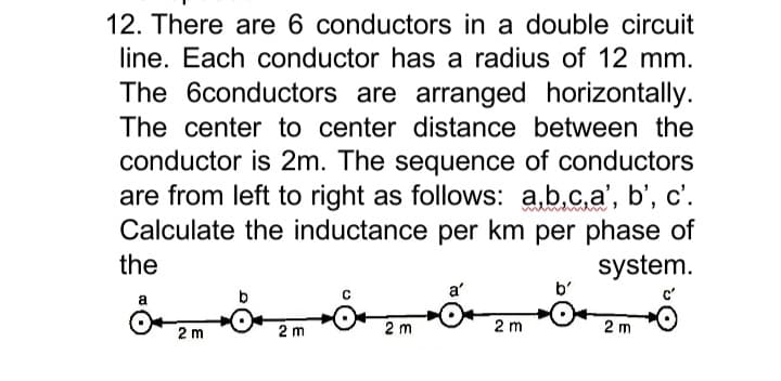 12. There are 6 conductors in a double circuit
line. Each conductor has a radius of 12 mm.
The 6conductors are arranged horizontally.
The center to center distance between the
conductor is 2m. The sequence of conductors
are from left to right as follows: a,b.c,a', b', c'.
Calculate the inductance per km per phase of
system.
the
a'
2 m
2 m
2 m
2 m
2 m
