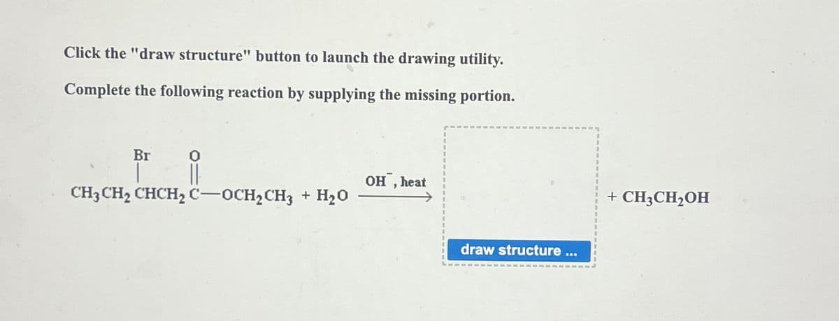 Click the "draw structure" button to launch the drawing utility.
Complete the following reaction by supplying the missing portion.
Br
CH3CH2 CHCH2 C-OCH2CH3 + H₂O
OH, heat
draw structure ...
+ CH3CH₂OH